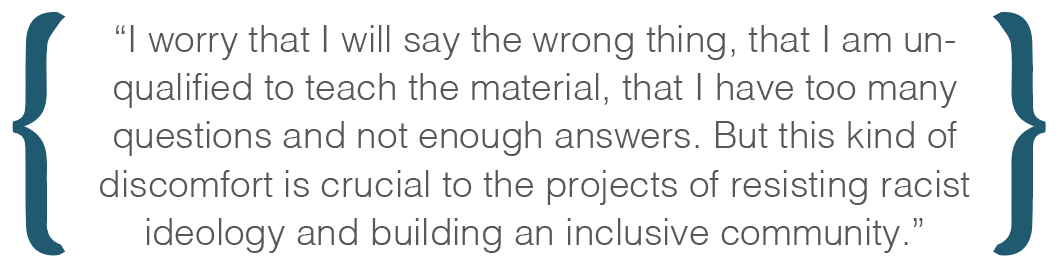 Text box: I worry that I will say the wrong thing, that I am unqualified to teach the material, that I have too many questions and not enough answers. But this kind of discomfort is crucial to the projects of resisting racist ideology and building an inclusive community.