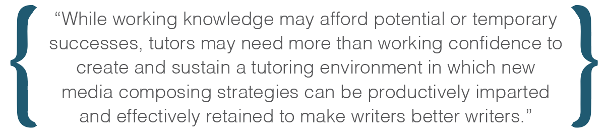 While working knowledge may afford potential or temporary successes, tutors may need more than working confidence to create and sustain a tutoring environment in which new media composing strategies can be productively imparted and effectively retained to make writers better writers.