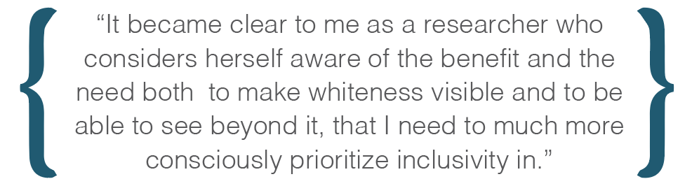 Text box: It became clear to me as a researcher who considers herself aware of the benefit and the need both  to make whiteness visible and to be able to see beyond it, that I need to much more consciously prioritize inclusivity in.