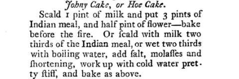 Image is recipe for Johny Cake or Hoe Cake and reads: "Scale 1 pint of milk and put 3 pints of Indian meal, and half pint of flower—bake before the fire. Or fcald [sic] with milk two thirds of the Indian meal, or wet two thirds with boiling water, add falt [sic], molaffes [sic] and fhortening [sic], work up with cold water pretty ftiff [sic], and bake as above."