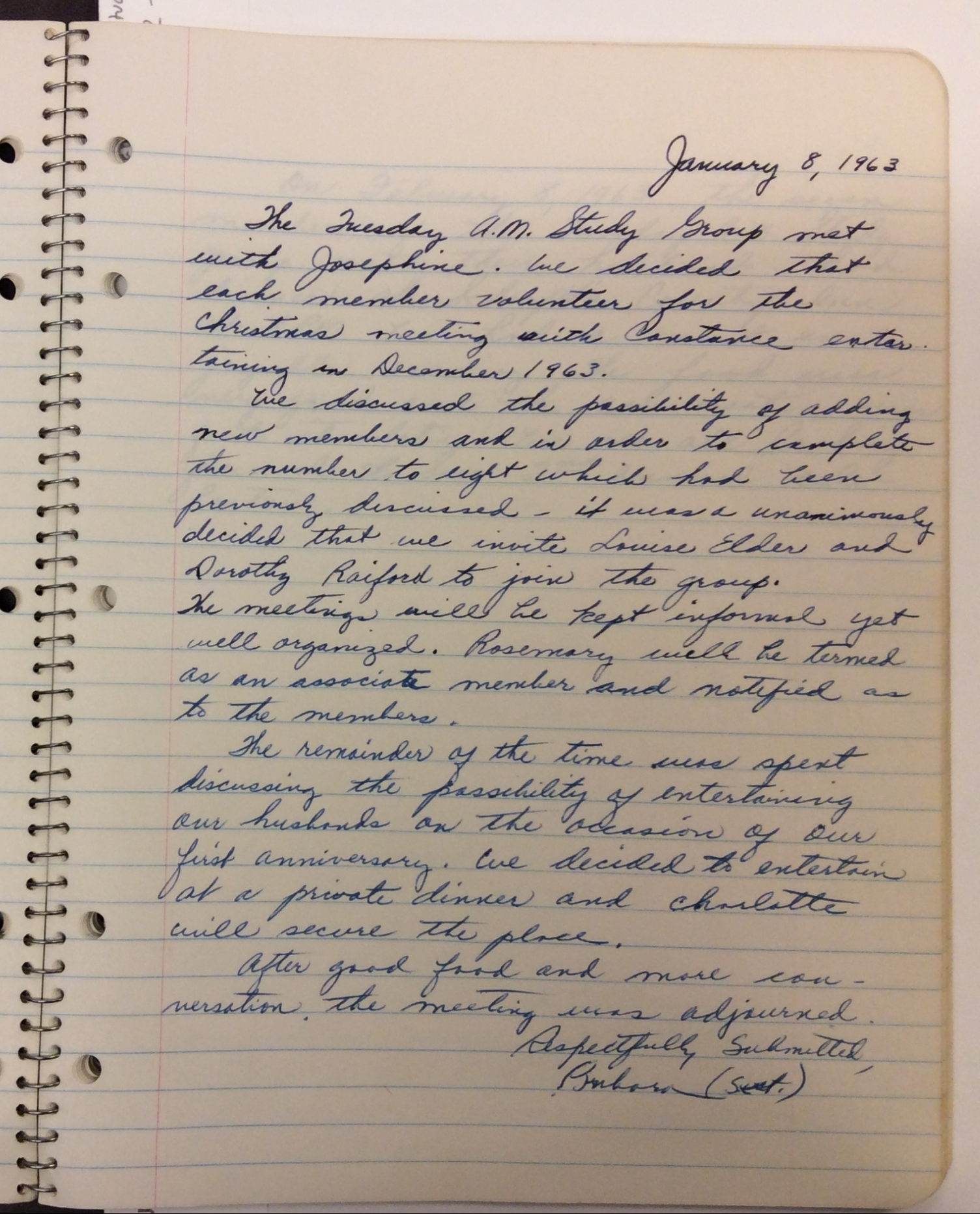 Figure 1: Image of a TMSG meeting entry from January 8, 1963. It reads “The Tuesday A.M. Study Group met with Josephine. We decided that each member volunteer for the Christmas meeting with Constance entertaining in December 1963. We discussed the possibility of adding new members and in order to complete the number to eight which had been previously discussed—it was a [sic] unanimously decided that we invite Louise Elder and Dorothy Raiford to join the group. The meetings will be kept informal yet well organized. Rosemary will be termed as an associate member and notified as to the members. The remainder of the time was spent discussing the possibility of entertaining our husbands on the occasion of our first anniversary. We decided to entertain at a private dinner and Charlotte will secure the place. After good food and more conversation, the meeting was adjourned. Respectfully Submitted, Barbara (sec.)” (Tuesday Morning Study Group, Record of Meetings).