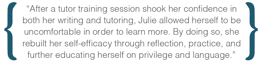 Text box: After a tutor training session shook her confidence in both her writing and tutoring, Julie allowed herself to be uncomfortable in order to learn more. By doing so, she rebuilt her self-efficacy through reflection, practice, and further educating herself on privilege and language.